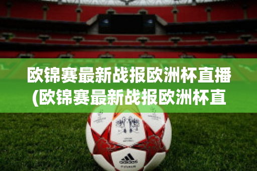 欧锦赛最新战报欧洲杯直播(欧锦赛最新战报欧洲杯直播视频)