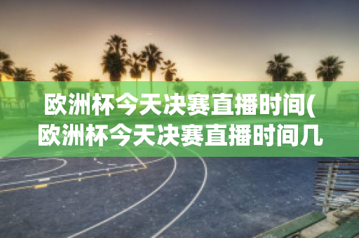 欧洲杯今天决赛直播时间(欧洲杯今天决赛直播时间几点)