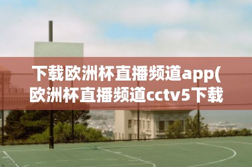 下载欧洲杯直播频道app(欧洲杯直播频道cctv5下载)