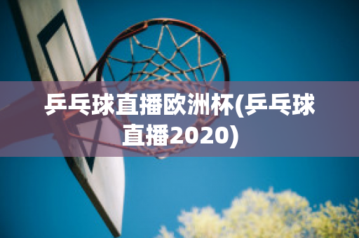 乒乓球直播欧洲杯(乒乓球直播2020)