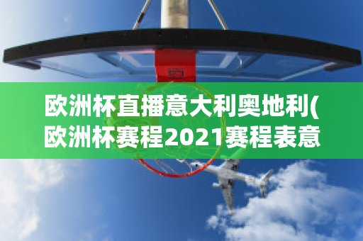 欧洲杯直播意大利奥地利(欧洲杯赛程2021赛程表意大利对奥地利)