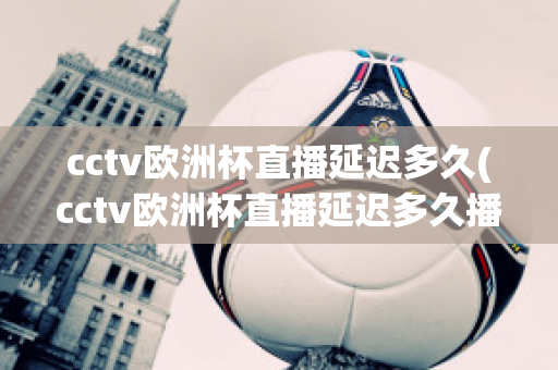 cctv欧洲杯直播延迟多久(cctv欧洲杯直播延迟多久播出)