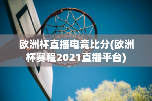 欧洲杯直播电竞比分(欧洲杯赛程2021直播平台)