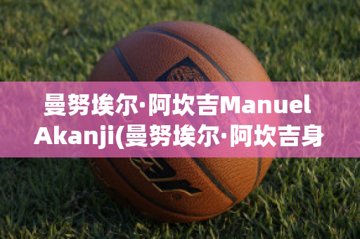 曼努埃尔·阿坎吉Manuel Akanji(曼努埃尔·阿坎吉身高)