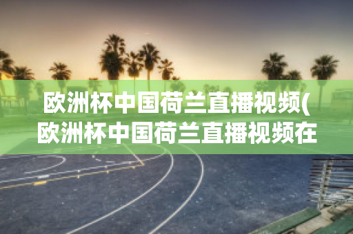 欧洲杯中国荷兰直播视频(欧洲杯中国荷兰直播视频在线观看)