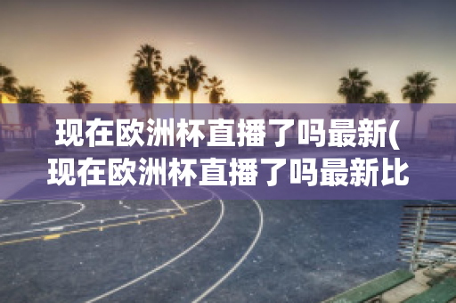 现在欧洲杯直播了吗最新(现在欧洲杯直播了吗最新比赛)