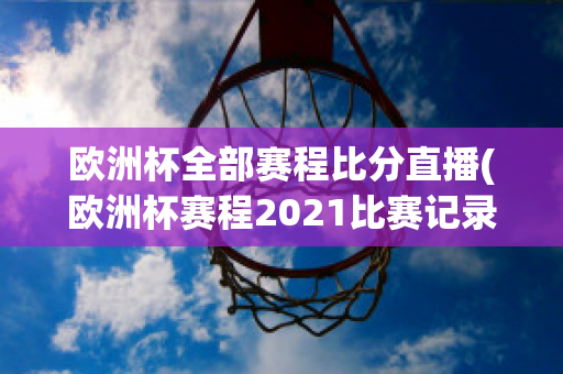 欧洲杯全部赛程比分直播(欧洲杯赛程2021比赛记录)