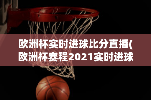 欧洲杯实时进球比分直播(欧洲杯赛程2021实时进球数)