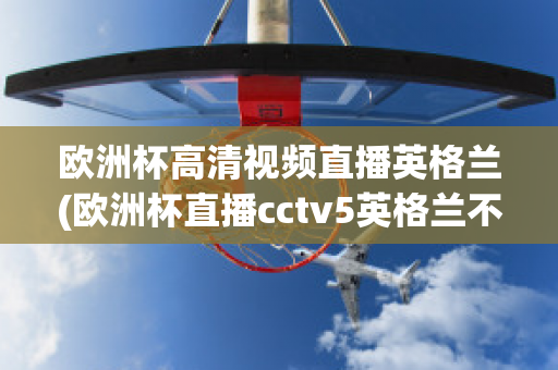 欧洲杯高清视频直播英格兰(欧洲杯直播cctv5英格兰不直播)