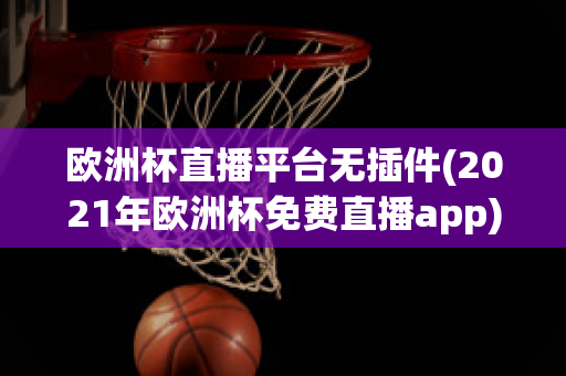 欧洲杯直播平台无插件(2021年欧洲杯免费直播app)