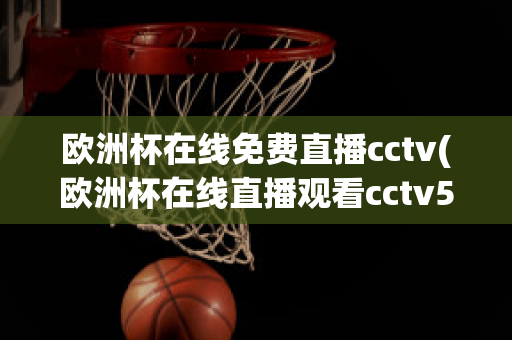 欧洲杯在线免费直播cctv(欧洲杯在线直播观看cctv5)