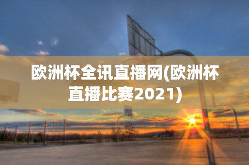 欧洲杯全讯直播网(欧洲杯直播比赛2021)