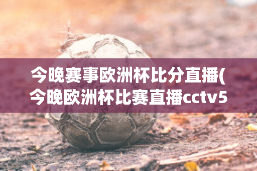 今晚赛事欧洲杯比分直播(今晚欧洲杯比赛直播cctv5)