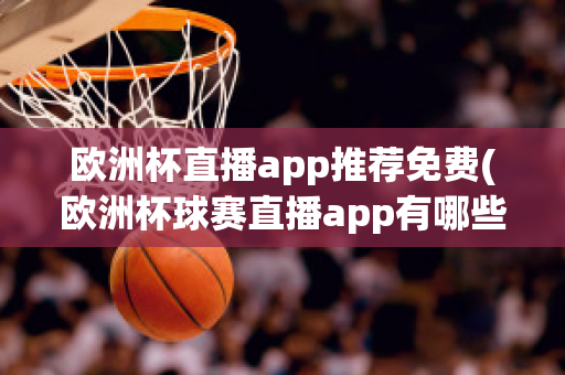 欧洲杯直播app推荐免费(欧洲杯球赛直播app有哪些)