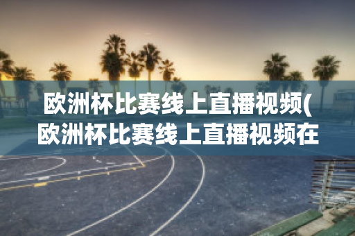 欧洲杯比赛线上直播视频(欧洲杯比赛线上直播视频在哪看)