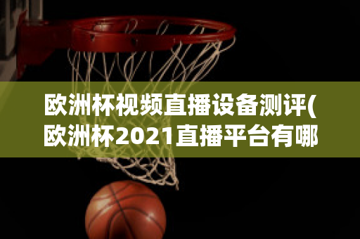 欧洲杯视频直播设备测评(欧洲杯2021直播平台有哪些)