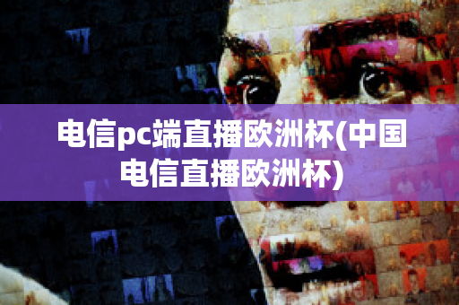 电信pc端直播欧洲杯(中国电信直播欧洲杯)