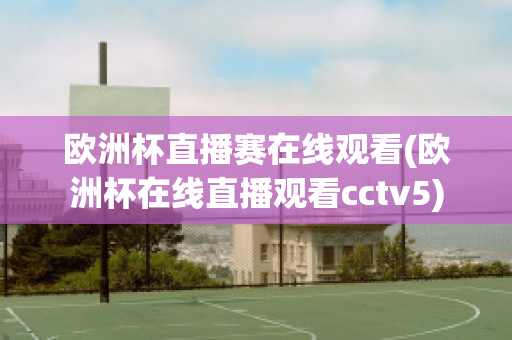 欧洲杯直播赛在线观看(欧洲杯在线直播观看cctv5)