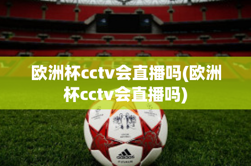 欧洲杯cctv会直播吗(欧洲杯cctv会直播吗)