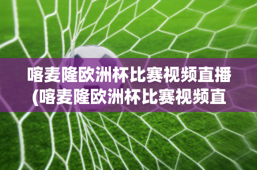 喀麦隆欧洲杯比赛视频直播(喀麦隆欧洲杯比赛视频直播在线观看)