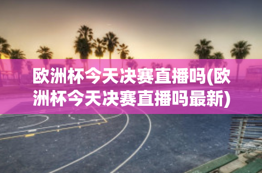 欧洲杯今天决赛直播吗(欧洲杯今天决赛直播吗最新)