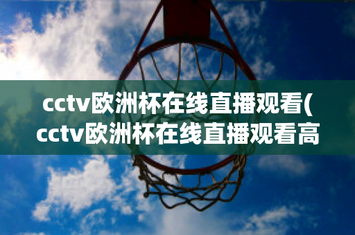 cctv欧洲杯在线直播观看(cctv欧洲杯在线直播观看高清)