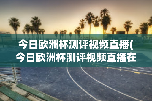 今日欧洲杯测评视频直播(今日欧洲杯测评视频直播在线观看)