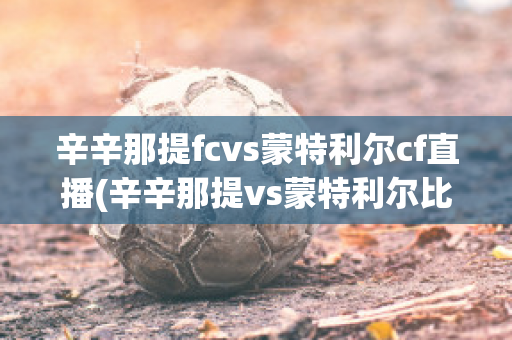 辛辛那提fcvs蒙特利尔cf直播(辛辛那提vs蒙特利尔比分预测)