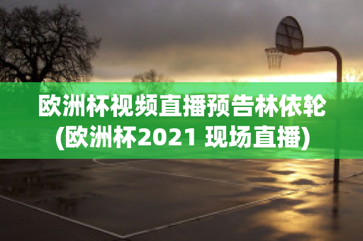 欧洲杯视频直播预告林依轮(欧洲杯2021 现场直播)