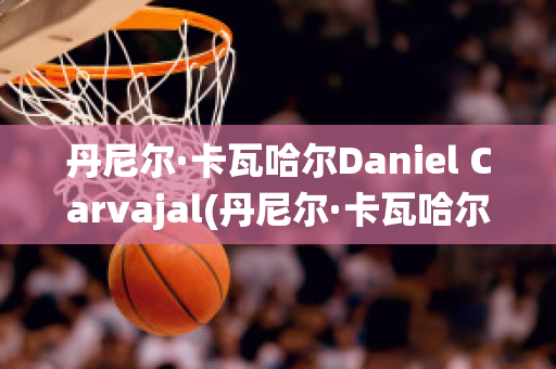 丹尼尔·卡瓦哈尔Daniel Carvajal(丹尼尔·卡瓦哈尔现在退役了吗)