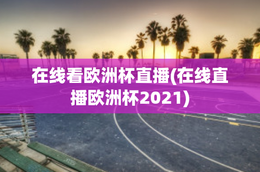 在线看欧洲杯直播(在线直播欧洲杯2021)