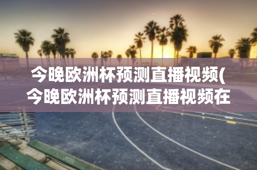 今晚欧洲杯预测直播视频(今晚欧洲杯预测直播视频在线观看)