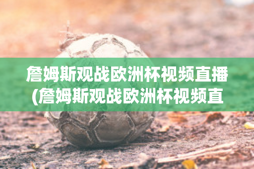 詹姆斯观战欧洲杯视频直播(詹姆斯观战欧洲杯视频直播在线观看)