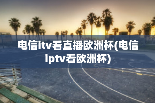 电信itv看直播欧洲杯(电信iptv看欧洲杯)