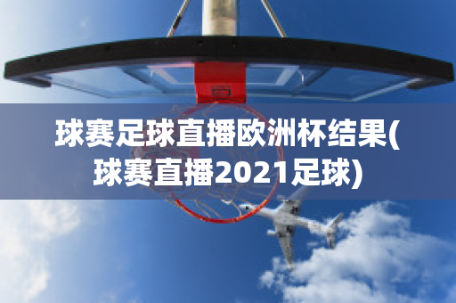 球赛足球直播欧洲杯结果(球赛直播2021足球)