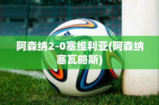 阿森纳2-0塞维利亚(阿森纳塞瓦略斯)