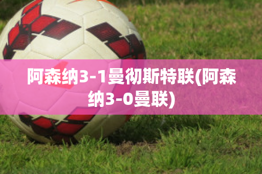 阿森纳3-1曼彻斯特联(阿森纳3-0曼联)