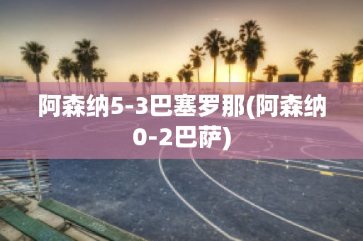 阿森纳5-3巴塞罗那(阿森纳0-2巴萨)