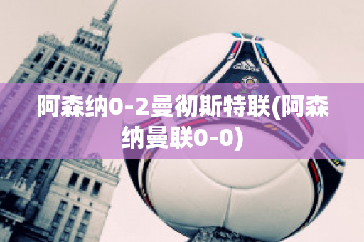 阿森纳0-2曼彻斯特联(阿森纳曼联0-0)