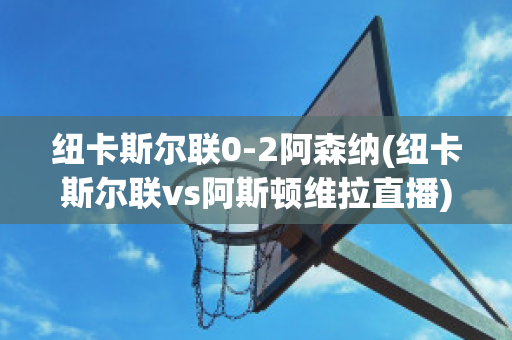 纽卡斯尔联0-2阿森纳(纽卡斯尔联vs阿斯顿维拉直播)