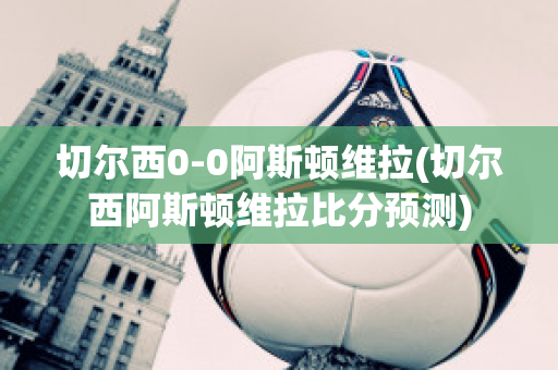 切尔西0-0阿斯顿维拉(切尔西阿斯顿维拉比分预测)