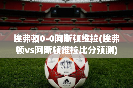 埃弗顿0-0阿斯顿维拉(埃弗顿vs阿斯顿维拉比分预测)