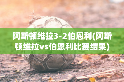 阿斯顿维拉3-2伯恩利(阿斯顿维拉vs伯恩利比赛结果)