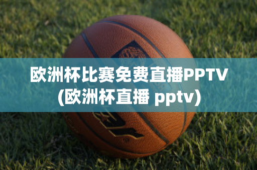 欧洲杯比赛免费直播PPTV(欧洲杯直播 pptv)