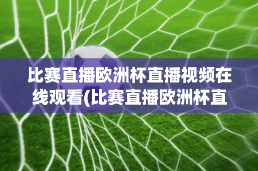 比赛直播欧洲杯直播视频在线观看(比赛直播欧洲杯直播视频在线观看下载)