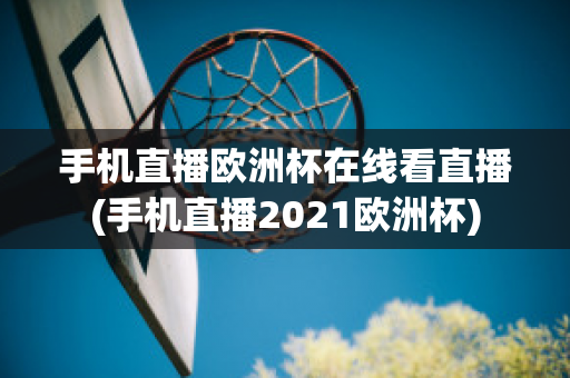 手机直播欧洲杯在线看直播(手机直播2021欧洲杯)