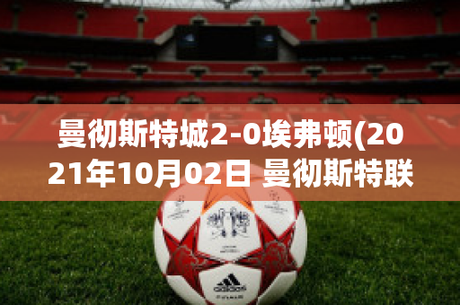 曼彻斯特城2-0埃弗顿(2021年10月02日 曼彻斯特联 vs 埃弗顿高清直播)