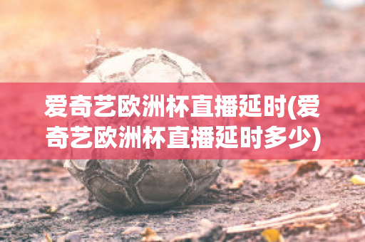 爱奇艺欧洲杯直播延时(爱奇艺欧洲杯直播延时多少)