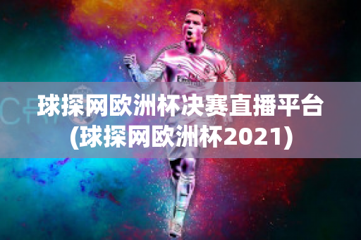 球探网欧洲杯决赛直播平台(球探网欧洲杯2021)