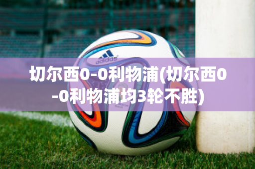 切尔西0-0利物浦(切尔西0-0利物浦均3轮不胜)